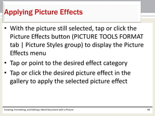 • With the picture still selected, tap or click the
Picture Effects button (PICTURE TOOLS FORMAT
tab | Picture Styles group) to display the Picture
Effects menu
• Tap or point to the desired effect category
• Tap or click the desired picture effect in the
gallery to apply the selected picture effect
Creating, Formatting, and Editing a Word Document with a Picture 48
Applying Picture Effects
 