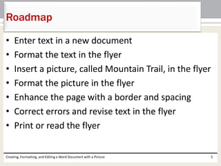 • Enter text in a new document
• Format the text in the flyer
• Insert a picture, called Mountain Trail, in the flyer
• Format the picture in the flyer
• Enhance the page with a border and spacing
• Correct errors and revise text in the flyer
• Print or read the flyer
Creating, Formatting, and Editing a Word Document with a Picture 5
Roadmap
 
