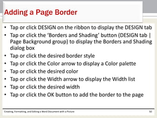 • Tap or click DESIGN on the ribbon to display the DESIGN tab
• Tap or click the ‘Borders and Shading’ button (DESIGN tab |
Page Background group) to display the Borders and Shading
dialog box
• Tap or click the desired border style
• Tap or click the Color arrow to display a Color palette
• Tap or click the desired color
• Tap or click the Width arrow to display the Width list
• Tap or click the desired width
• Tap or click the OK button to add the border to the page
Creating, Formatting, and Editing a Word Document with a Picture 50
Adding a Page Border
 