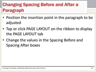 • Position the insertion point in the paragraph to be
adjusted
• Tap or click PAGE LAYOUT on the ribbon to display
the PAGE LAYOUT tab
• Change the values in the Spacing Before and
Spacing After boxes
Creating, Formatting, and Editing a Word Document with a Picture 52
Changing Spacing Before and After a
Paragraph
 