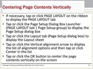 • If necessary, tap or click PAGE LAYOUT on the ribbon
to display the PAGE LAYOUT tab
• Tap or click the Page Setup Dialog Box Launcher
(PAGE LAYOUT tab | Page Setup group) to display the
Page Setup dialog box
• Tap or click the Layout tab (Page Setup dialog box) to
display the Layout sheet
• Tap or click the Vertical alignment arrow to display
the list of alignment options and then tap or click
Center in the list
• Tap or click the OK button to center the page
contents vertically on the screen
Creating, Formatting, and Editing a Word Document with a Picture 54
Centering Page Contents Vertically
 