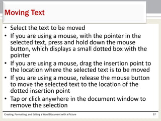 • Select the text to be moved
• If you are using a mouse, with the pointer in the
selected text, press and hold down the mouse
button, which displays a small dotted box with the
pointer
• If you are using a mouse, drag the insertion point to
the location where the selected text is to be moved
• If you are using a mouse, release the mouse button
to move the selected text to the location of the
dotted insertion point
• Tap or click anywhere in the document window to
remove the selection
Creating, Formatting, and Editing a Word Document with a Picture 57
Moving Text
 