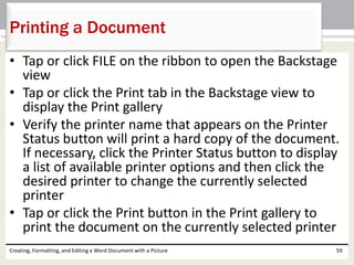 • Tap or click FILE on the ribbon to open the Backstage
view
• Tap or click the Print tab in the Backstage view to
display the Print gallery
• Verify the printer name that appears on the Printer
Status button will print a hard copy of the document.
If necessary, click the Printer Status button to display
a list of available printer options and then click the
desired printer to change the currently selected
printer
• Tap or click the Print button in the Print gallery to
print the document on the currently selected printer
Creating, Formatting, and Editing a Word Document with a Picture 59
Printing a Document
 