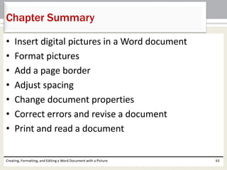 • Insert digital pictures in a Word document
• Format pictures
• Add a page border
• Adjust spacing
• Change document properties
• Correct errors and revise a document
• Print and read a document
Creating, Formatting, and Editing a Word Document with a Picture 63
Chapter Summary
 
