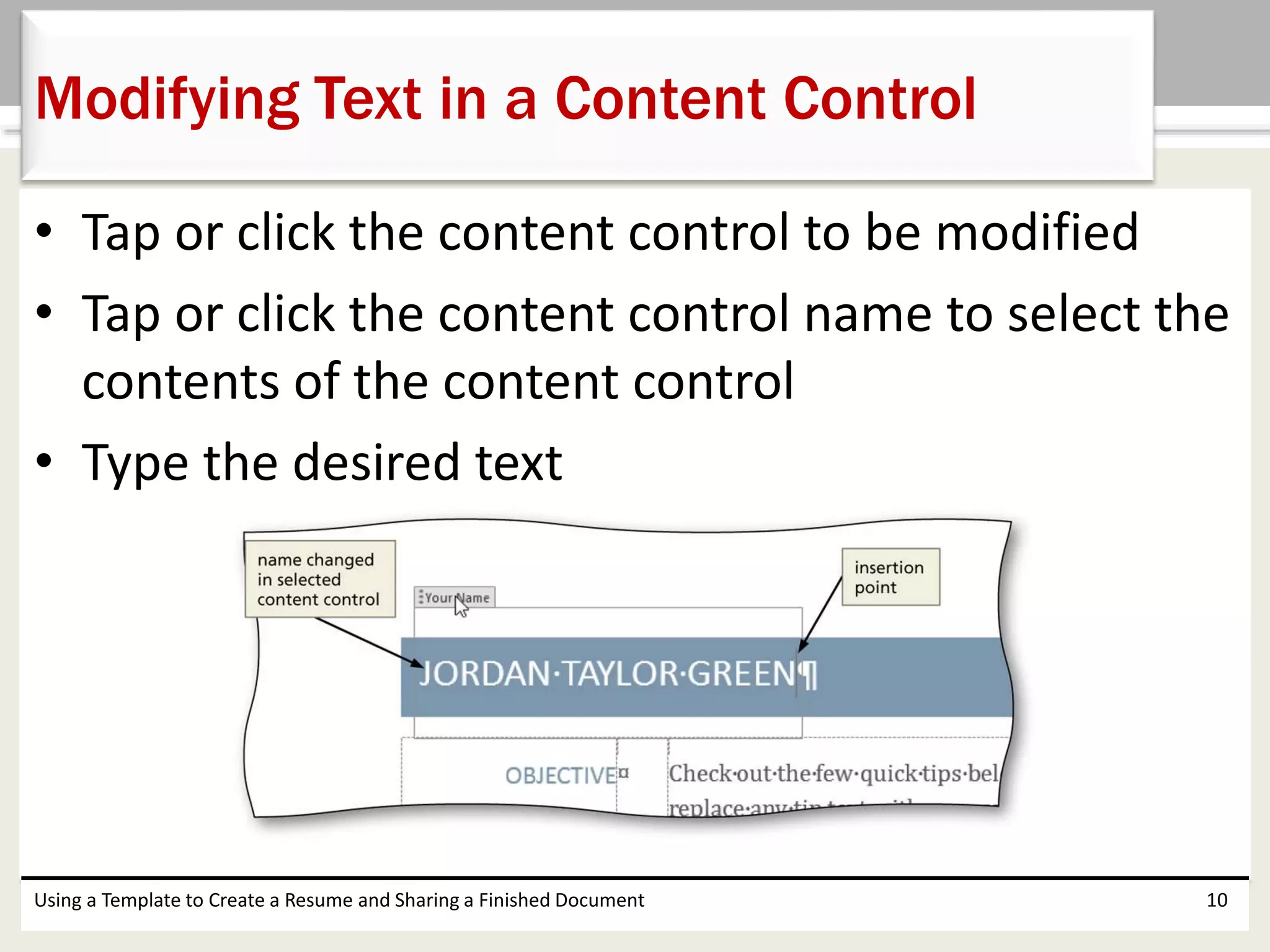 • Tap or click the content control to be modified
• Tap or click the content control name to select the
contents of the content control
• Type the desired text
Using a Template to Create a Resume and Sharing a Finished Document 10
Modifying Text in a Content Control
 