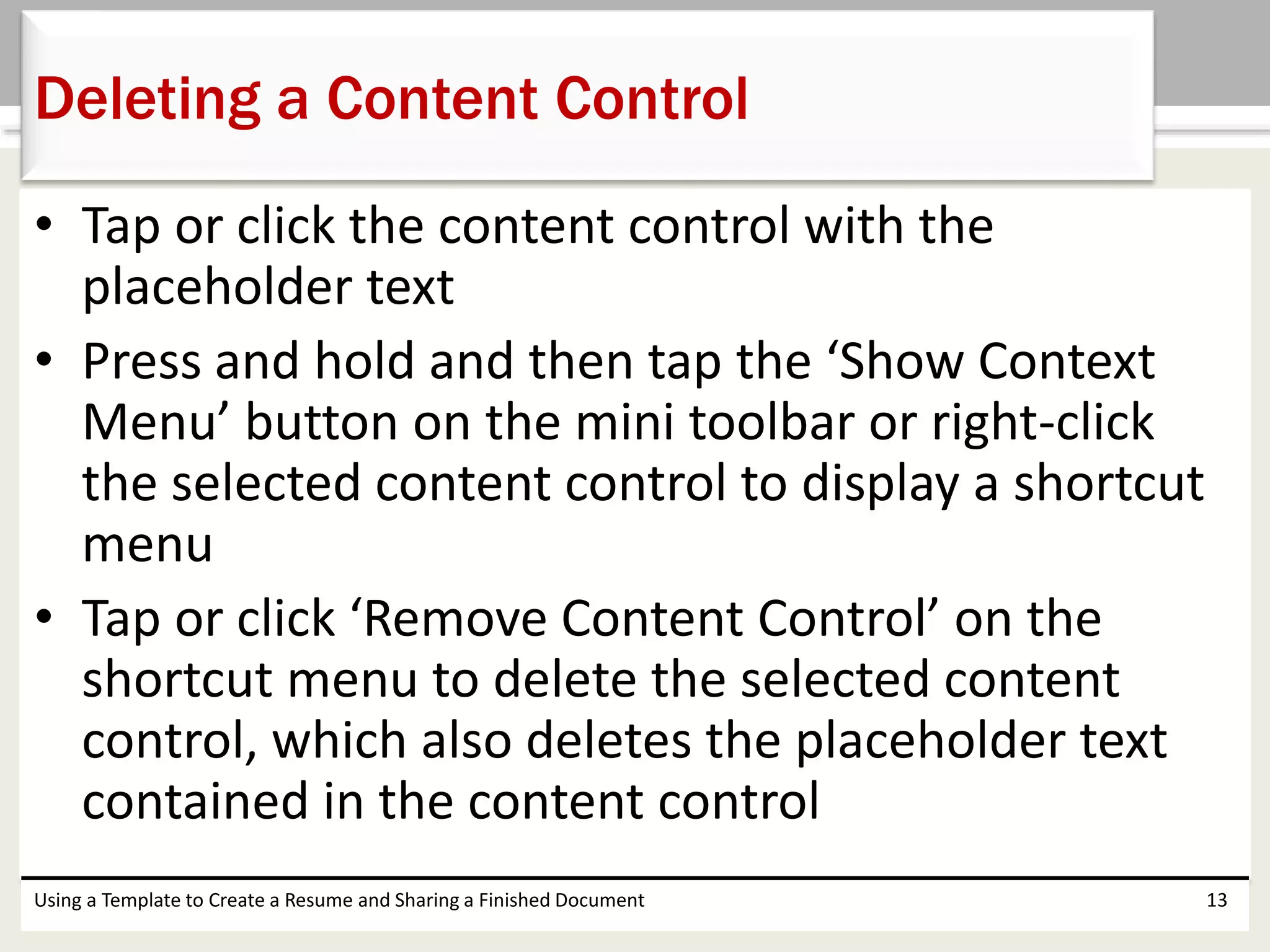 • Tap or click the content control with the
placeholder text
• Press and hold and then tap the ‘Show Context
Menu’ button on the mini toolbar or right-click
the selected content control to display a shortcut
menu
• Tap or click ‘Remove Content Control’ on the
shortcut menu to delete the selected content
control, which also deletes the placeholder text
contained in the content control
Using a Template to Create a Resume and Sharing a Finished Document 13
Deleting a Content Control
 