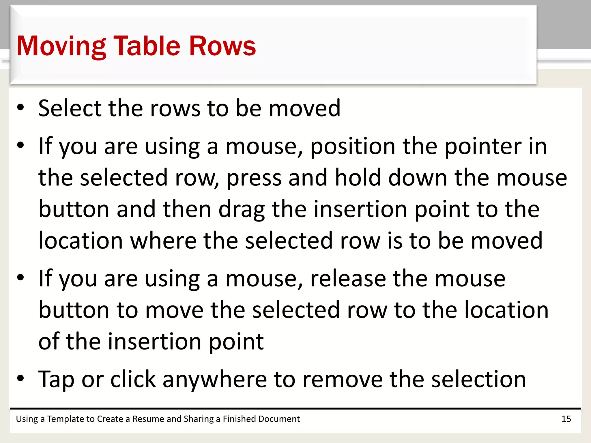 • Select the rows to be moved
• If you are using a mouse, position the pointer in
the selected row, press and hold down the mouse
button and then drag the insertion point to the
location where the selected row is to be moved
• If you are using a mouse, release the mouse
button to move the selected row to the location
of the insertion point
• Tap or click anywhere to remove the selection
Using a Template to Create a Resume and Sharing a Finished Document 15
Moving Table Rows
 