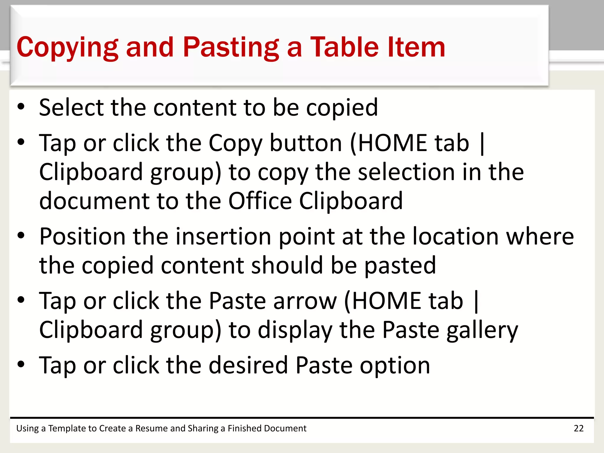 • Select the content to be copied
• Tap or click the Copy button (HOME tab |
Clipboard group) to copy the selection in the
document to the Office Clipboard
• Position the insertion point at the location where
the copied content should be pasted
• Tap or click the Paste arrow (HOME tab |
Clipboard group) to display the Paste gallery
• Tap or click the desired Paste option
Using a Template to Create a Resume and Sharing a Finished Document 22
Copying and Pasting a Table Item
 
