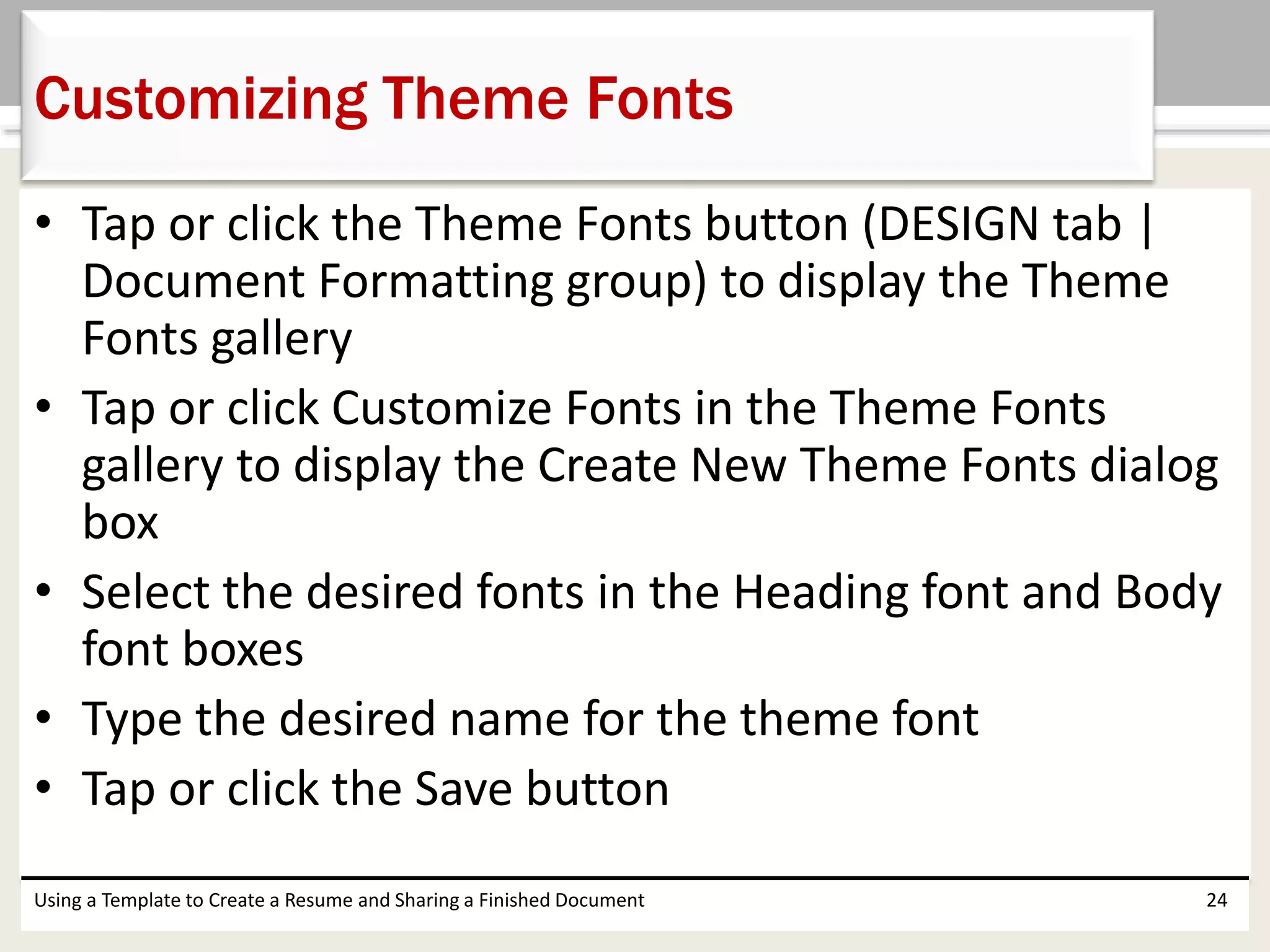 • Tap or click the Theme Fonts button (DESIGN tab |
Document Formatting group) to display the Theme
Fonts gallery
• Tap or click Customize Fonts in the Theme Fonts
gallery to display the Create New Theme Fonts dialog
box
• Select the desired fonts in the Heading font and Body
font boxes
• Type the desired name for the theme font
• Tap or click the Save button
Using a Template to Create a Resume and Sharing a Finished Document 24
Customizing Theme Fonts
 
