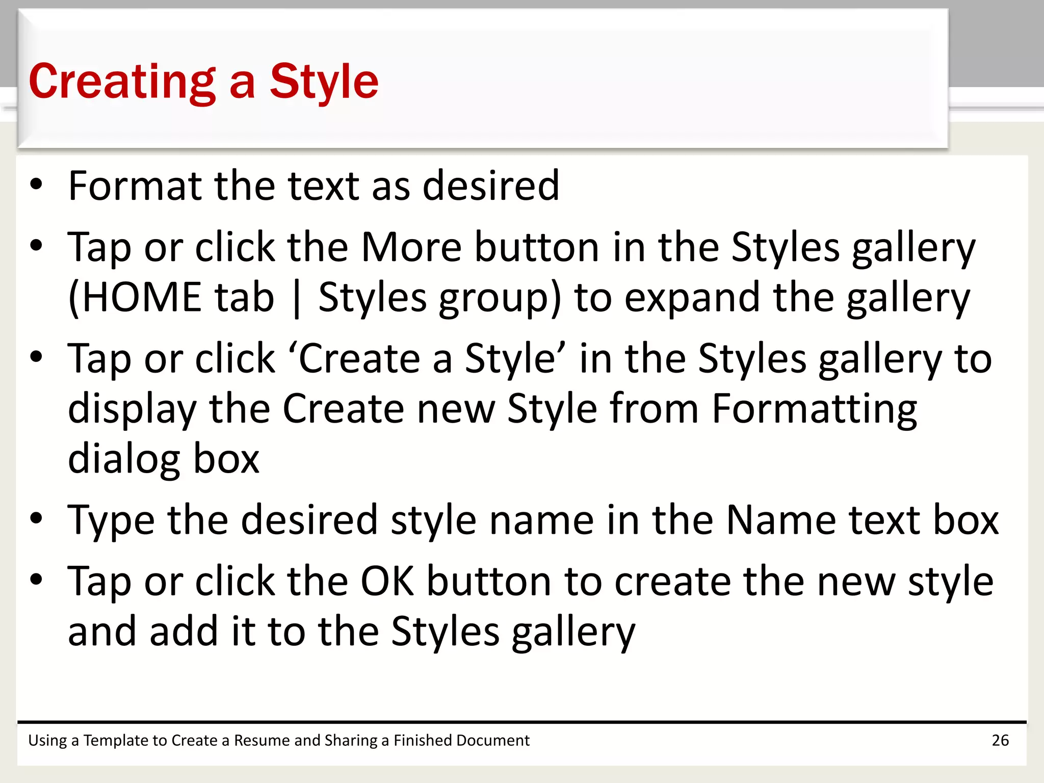 • Format the text as desired
• Tap or click the More button in the Styles gallery
(HOME tab | Styles group) to expand the gallery
• Tap or click ‘Create a Style’ in the Styles gallery to
display the Create new Style from Formatting
dialog box
• Type the desired style name in the Name text box
• Tap or click the OK button to create the new style
and add it to the Styles gallery
Using a Template to Create a Resume and Sharing a Finished Document 26
Creating a Style
 