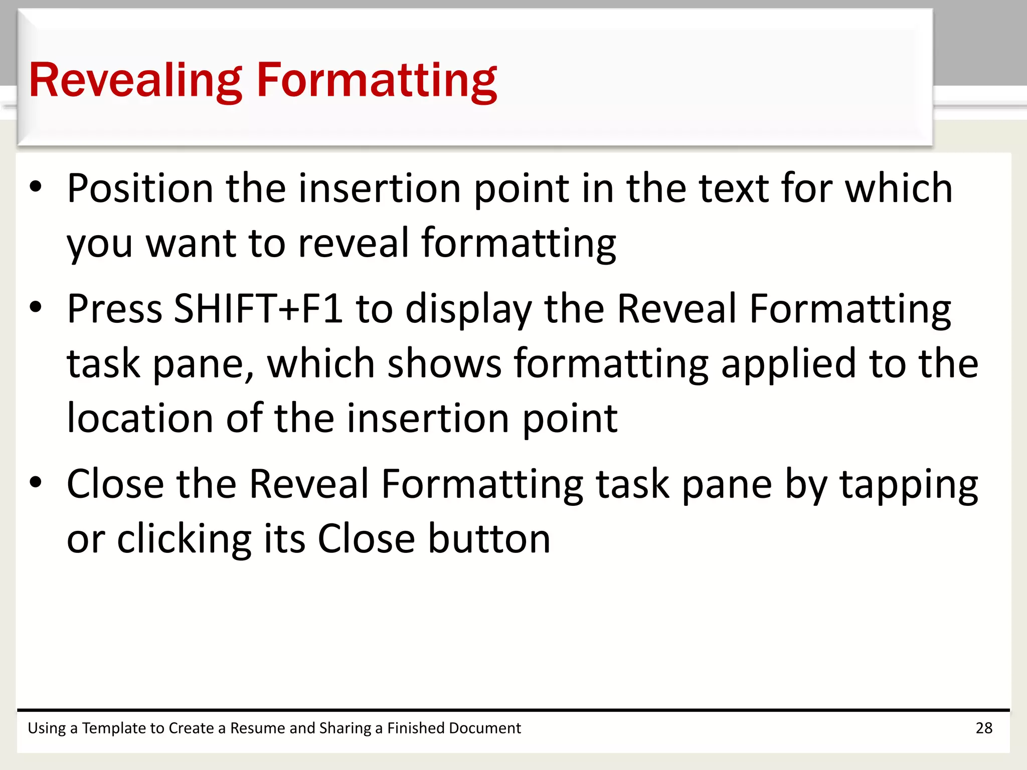 • Position the insertion point in the text for which
you want to reveal formatting
• Press SHIFT+F1 to display the Reveal Formatting
task pane, which shows formatting applied to the
location of the insertion point
• Close the Reveal Formatting task pane by tapping
or clicking its Close button
Using a Template to Create a Resume and Sharing a Finished Document 28
Revealing Formatting
 