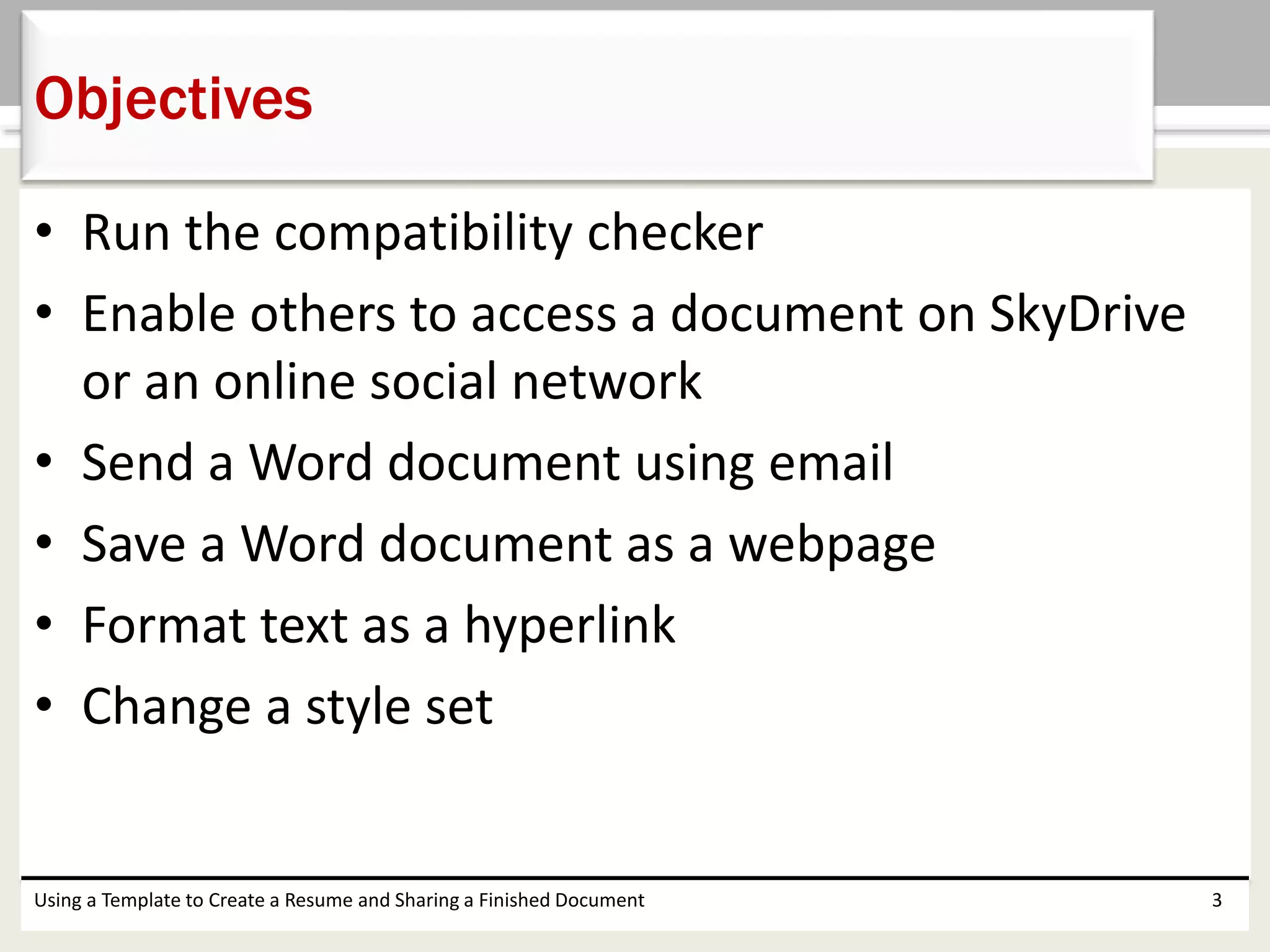 • Run the compatibility checker
• Enable others to access a document on SkyDrive
or an online social network
• Send a Word document using email
• Save a Word document as a webpage
• Format text as a hyperlink
• Change a style set
Using a Template to Create a Resume and Sharing a Finished Document 3
Objectives
 
