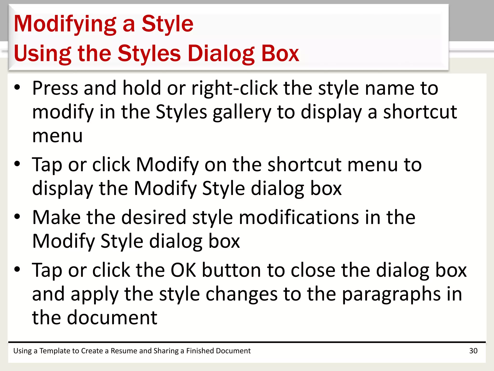 • Press and hold or right-click the style name to
modify in the Styles gallery to display a shortcut
menu
• Tap or click Modify on the shortcut menu to
display the Modify Style dialog box
• Make the desired style modifications in the
Modify Style dialog box
• Tap or click the OK button to close the dialog box
and apply the style changes to the paragraphs in
the document
Using a Template to Create a Resume and Sharing a Finished Document 30
Modifying a Style
Using the Styles Dialog Box
 