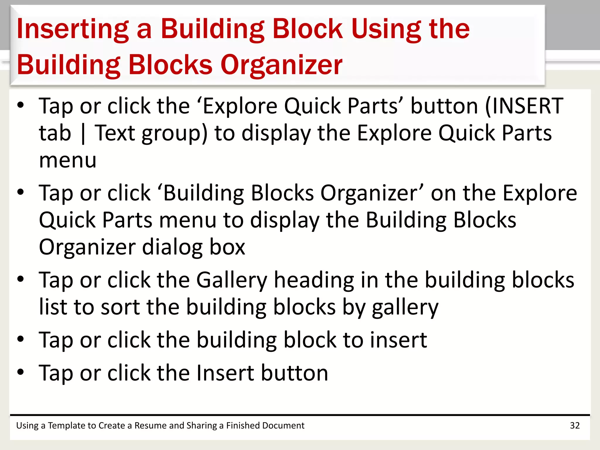 • Tap or click the ‘Explore Quick Parts’ button (INSERT
tab | Text group) to display the Explore Quick Parts
menu
• Tap or click ‘Building Blocks Organizer’ on the Explore
Quick Parts menu to display the Building Blocks
Organizer dialog box
• Tap or click the Gallery heading in the building blocks
list to sort the building blocks by gallery
• Tap or click the building block to insert
• Tap or click the Insert button
Using a Template to Create a Resume and Sharing a Finished Document 32
Inserting a Building Block Using the
Building Blocks Organizer
 