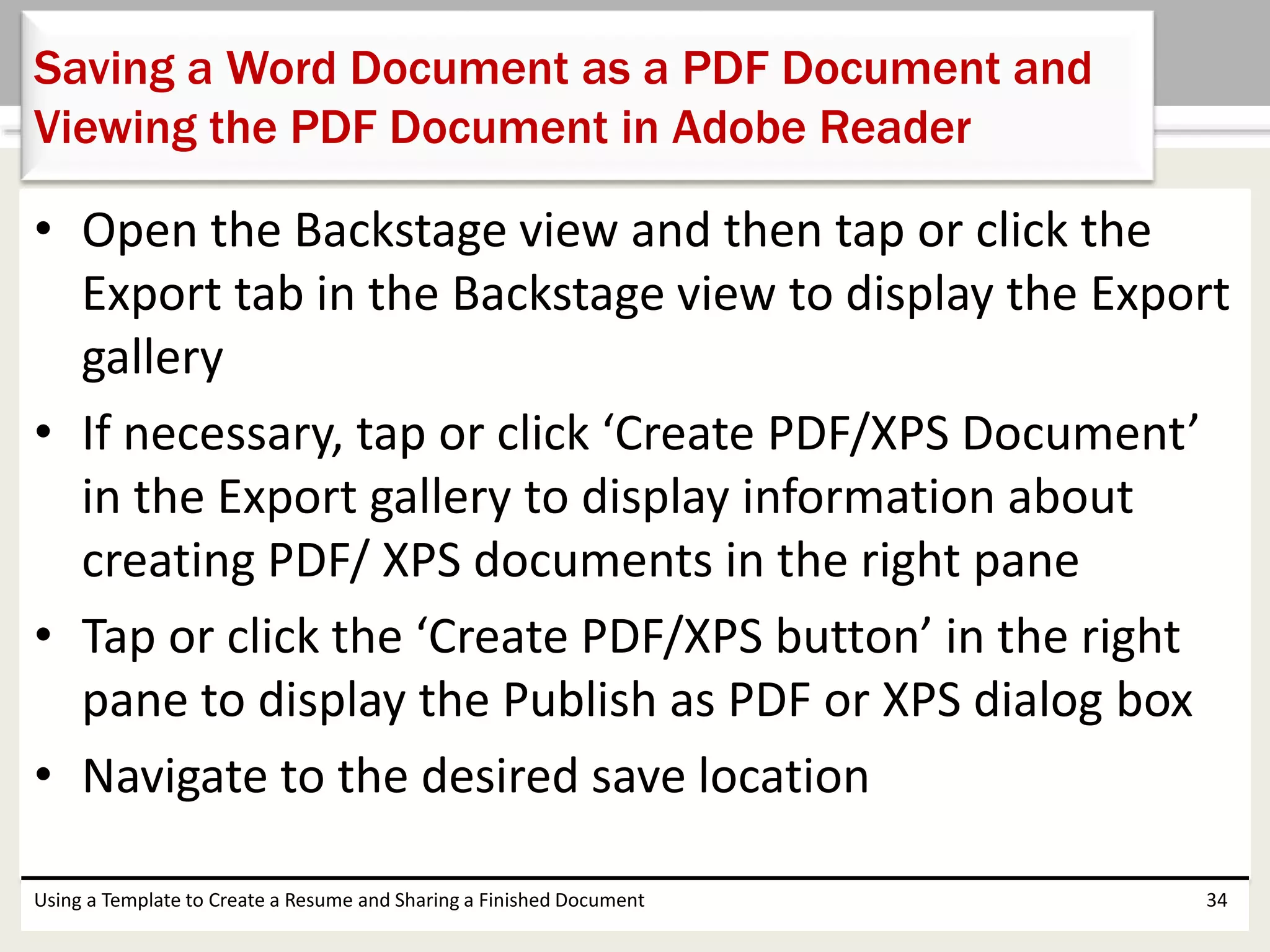 • Open the Backstage view and then tap or click the
Export tab in the Backstage view to display the Export
gallery
• If necessary, tap or click ‘Create PDF/XPS Document’
in the Export gallery to display information about
creating PDF/ XPS documents in the right pane
• Tap or click the ‘Create PDF/XPS button’ in the right
pane to display the Publish as PDF or XPS dialog box
• Navigate to the desired save location
Using a Template to Create a Resume and Sharing a Finished Document 34
Saving a Word Document as a PDF Document and
Viewing the PDF Document in Adobe Reader
 