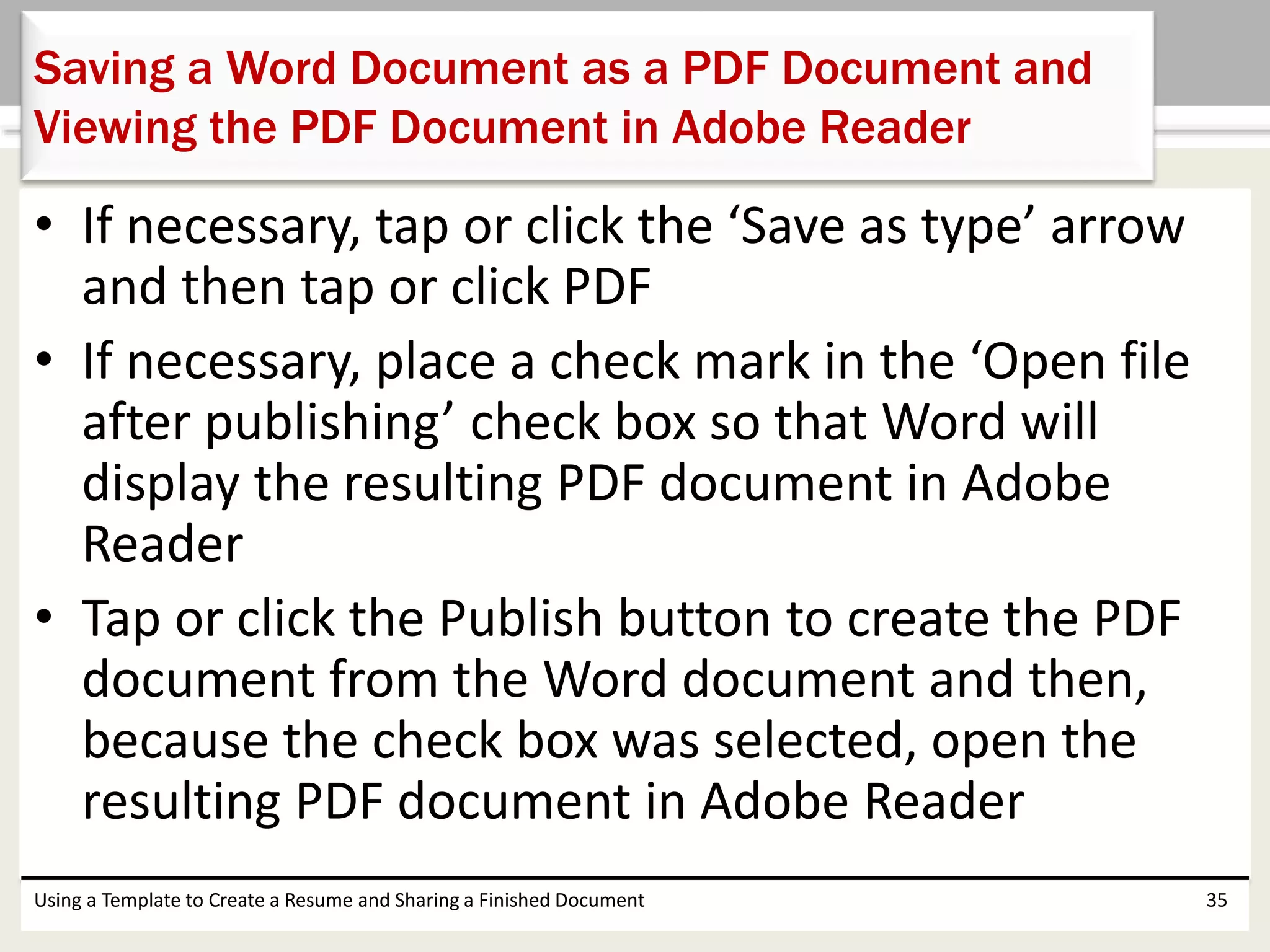 • If necessary, tap or click the ‘Save as type’ arrow
and then tap or click PDF
• If necessary, place a check mark in the ‘Open file
after publishing’ check box so that Word will
display the resulting PDF document in Adobe
Reader
• Tap or click the Publish button to create the PDF
document from the Word document and then,
because the check box was selected, open the
resulting PDF document in Adobe Reader
Using a Template to Create a Resume and Sharing a Finished Document 35
Saving a Word Document as a PDF Document and
Viewing the PDF Document in Adobe Reader
 