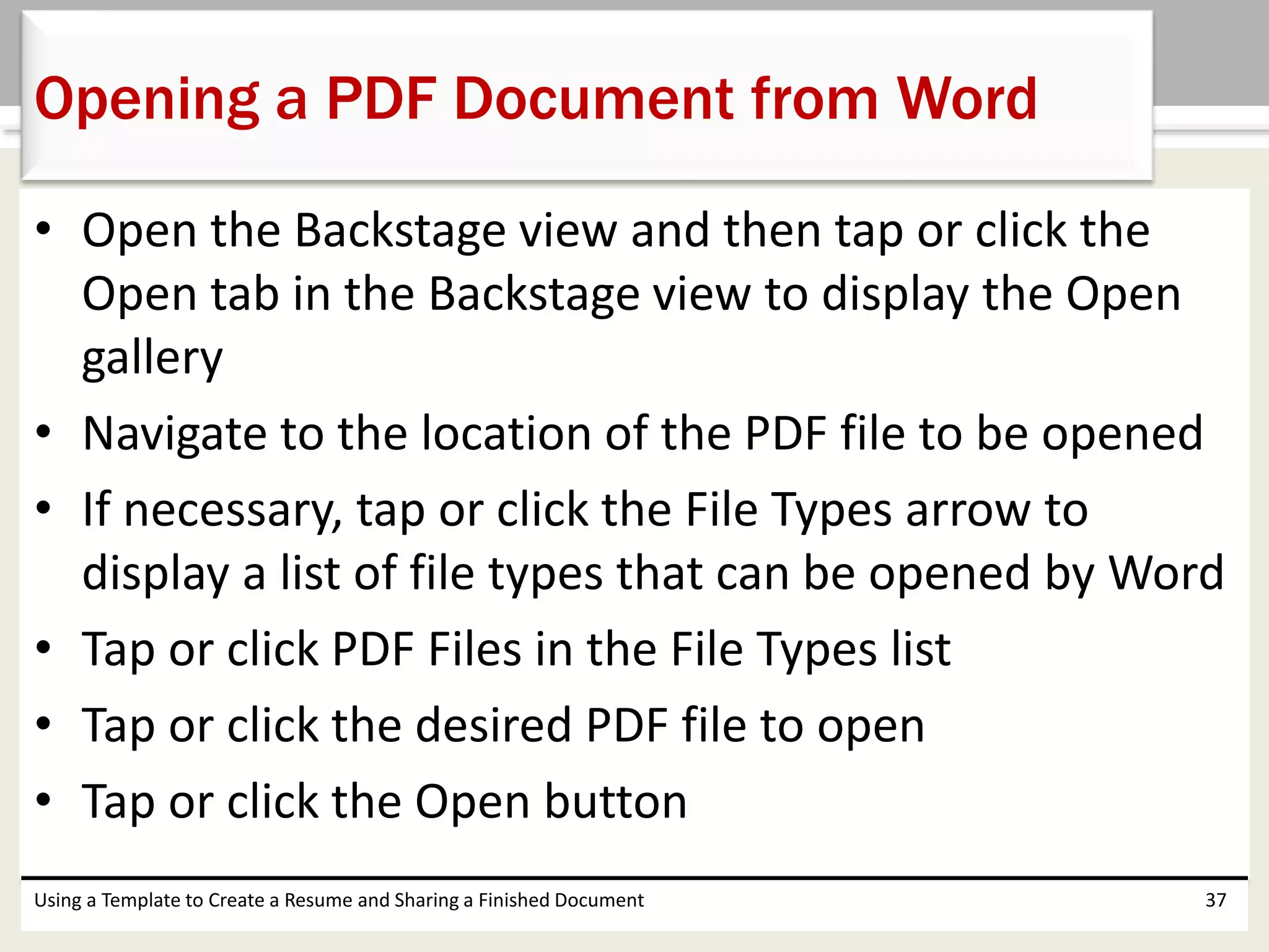 • Open the Backstage view and then tap or click the
Open tab in the Backstage view to display the Open
gallery
• Navigate to the location of the PDF file to be opened
• If necessary, tap or click the File Types arrow to
display a list of file types that can be opened by Word
• Tap or click PDF Files in the File Types list
• Tap or click the desired PDF file to open
• Tap or click the Open button
Using a Template to Create a Resume and Sharing a Finished Document 37
Opening a PDF Document from Word
 