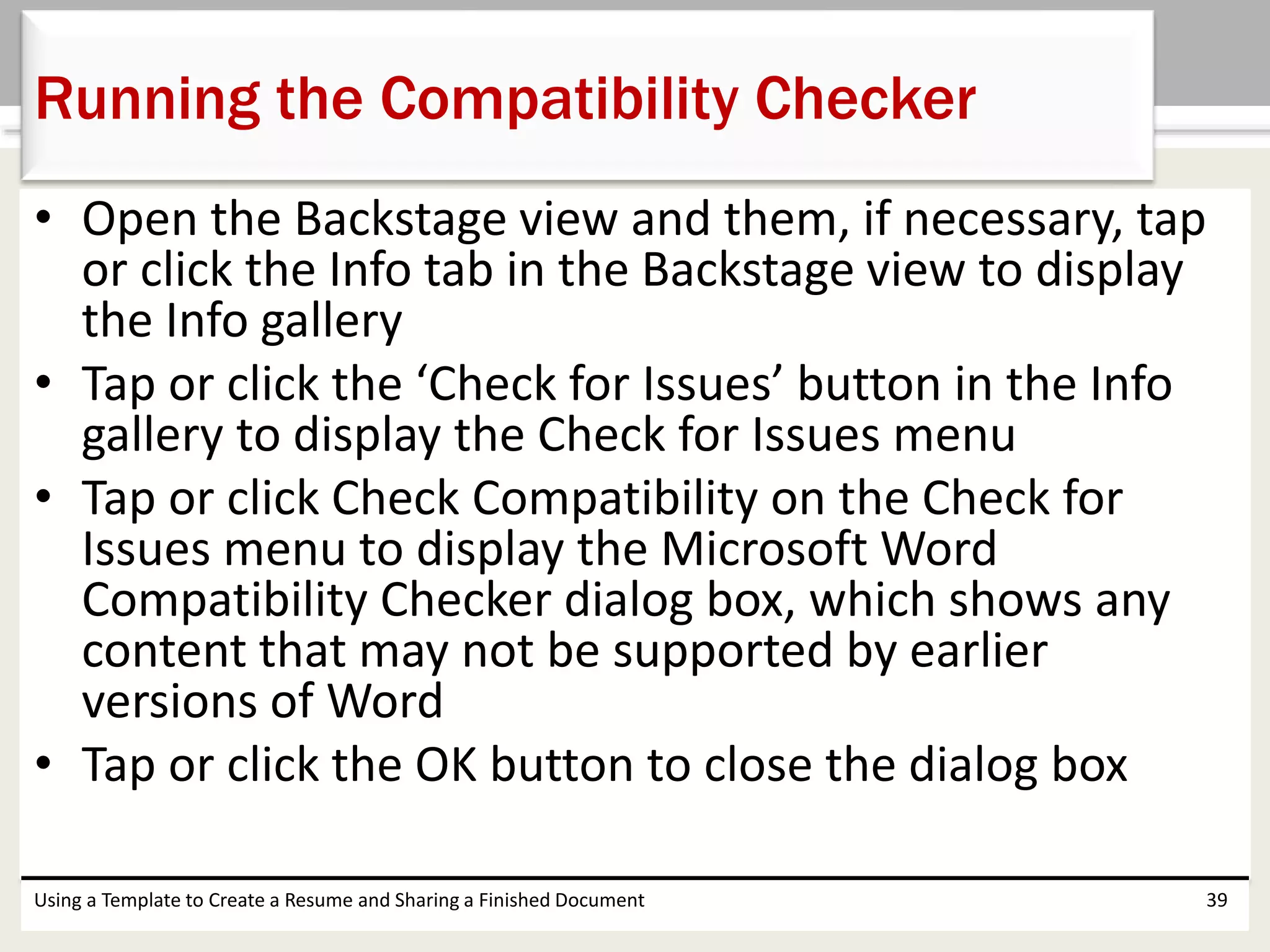 • Open the Backstage view and them, if necessary, tap
or click the Info tab in the Backstage view to display
the Info gallery
• Tap or click the ‘Check for Issues’ button in the Info
gallery to display the Check for Issues menu
• Tap or click Check Compatibility on the Check for
Issues menu to display the Microsoft Word
Compatibility Checker dialog box, which shows any
content that may not be supported by earlier
versions of Word
• Tap or click the OK button to close the dialog box
Using a Template to Create a Resume and Sharing a Finished Document 39
Running the Compatibility Checker
 