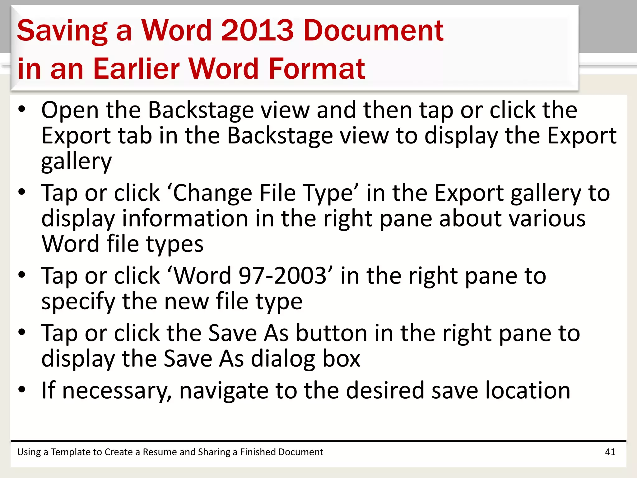 • Open the Backstage view and then tap or click the
Export tab in the Backstage view to display the Export
gallery
• Tap or click ‘Change File Type’ in the Export gallery to
display information in the right pane about various
Word file types
• Tap or click ‘Word 97-2003’ in the right pane to
specify the new file type
• Tap or click the Save As button in the right pane to
display the Save As dialog box
• If necessary, navigate to the desired save location
Using a Template to Create a Resume and Sharing a Finished Document 41
Saving a Word 2013 Document
in an Earlier Word Format
 