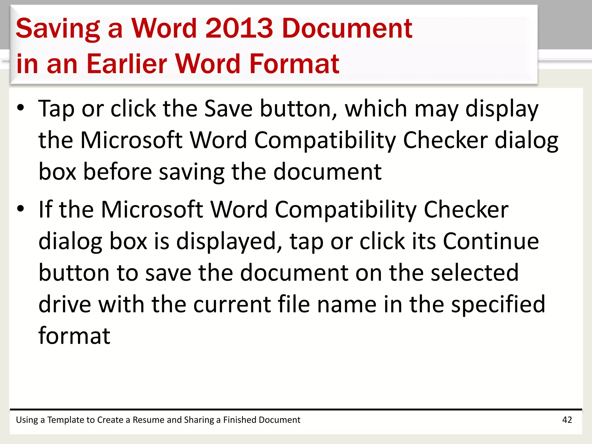 • Tap or click the Save button, which may display
the Microsoft Word Compatibility Checker dialog
box before saving the document
• If the Microsoft Word Compatibility Checker
dialog box is displayed, tap or click its Continue
button to save the document on the selected
drive with the current file name in the specified
format
Using a Template to Create a Resume and Sharing a Finished Document 42
Saving a Word 2013 Document
in an Earlier Word Format
 