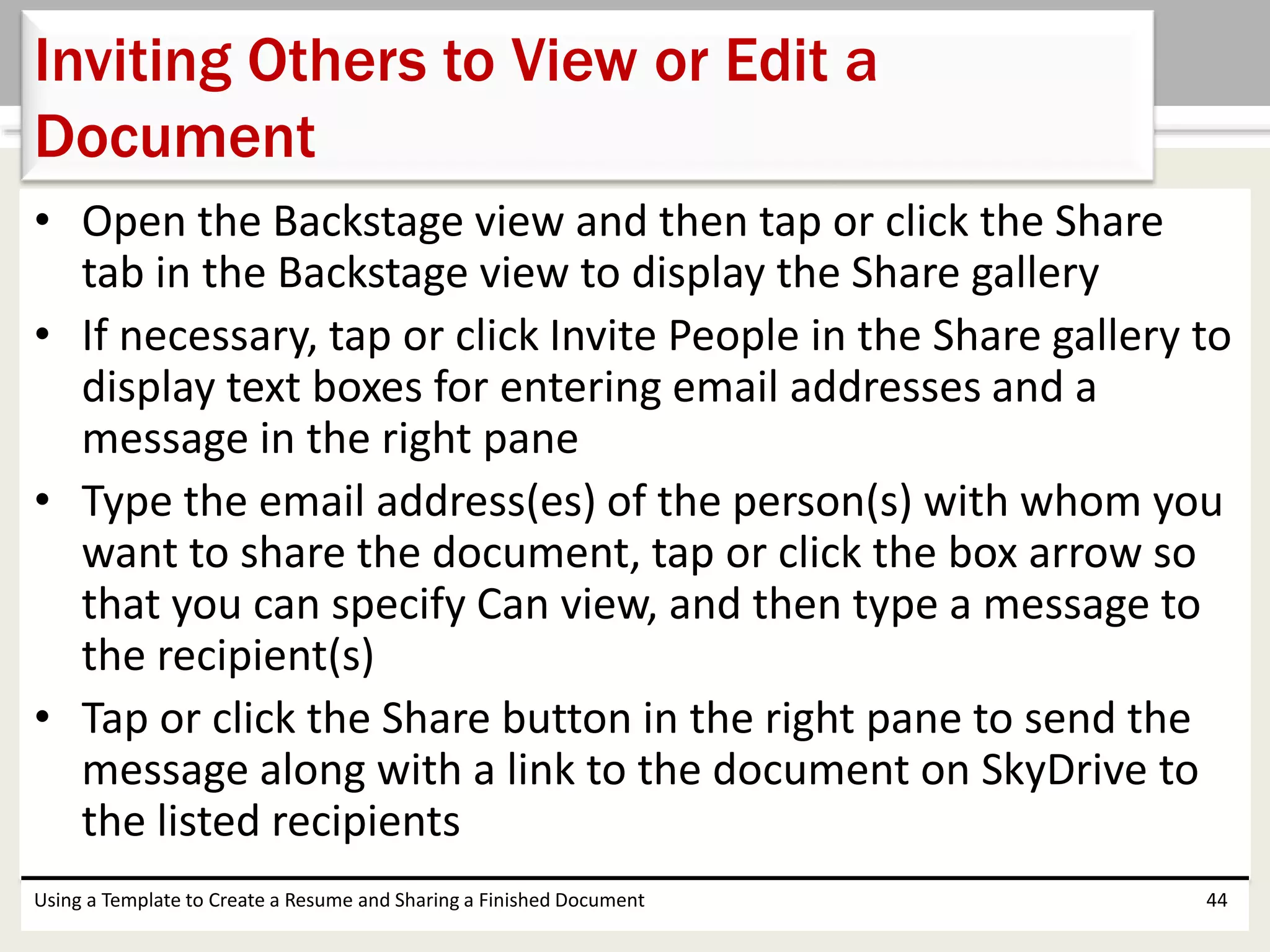 • Open the Backstage view and then tap or click the Share
tab in the Backstage view to display the Share gallery
• If necessary, tap or click Invite People in the Share gallery to
display text boxes for entering email addresses and a
message in the right pane
• Type the email address(es) of the person(s) with whom you
want to share the document, tap or click the box arrow so
that you can specify Can view, and then type a message to
the recipient(s)
• Tap or click the Share button in the right pane to send the
message along with a link to the document on SkyDrive to
the listed recipients
Using a Template to Create a Resume and Sharing a Finished Document 44
Inviting Others to View or Edit a
Document
 