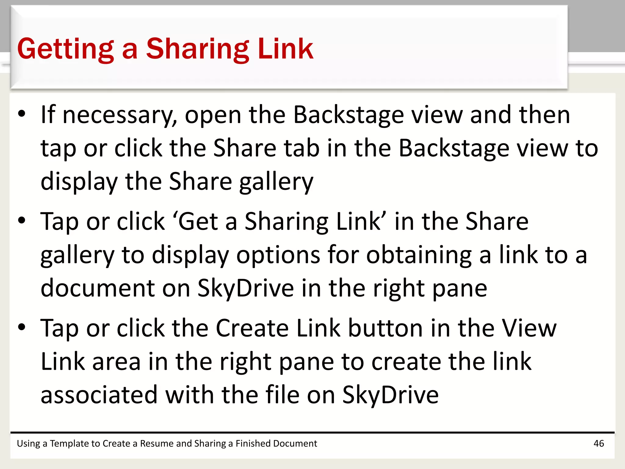 • If necessary, open the Backstage view and then
tap or click the Share tab in the Backstage view to
display the Share gallery
• Tap or click ‘Get a Sharing Link’ in the Share
gallery to display options for obtaining a link to a
document on SkyDrive in the right pane
• Tap or click the Create Link button in the View
Link area in the right pane to create the link
associated with the file on SkyDrive
Using a Template to Create a Resume and Sharing a Finished Document 46
Getting a Sharing Link
 