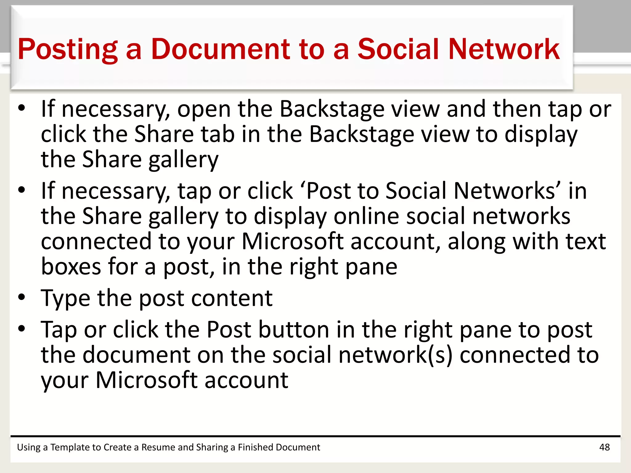 • If necessary, open the Backstage view and then tap or
click the Share tab in the Backstage view to display
the Share gallery
• If necessary, tap or click ‘Post to Social Networks’ in
the Share gallery to display online social networks
connected to your Microsoft account, along with text
boxes for a post, in the right pane
• Type the post content
• Tap or click the Post button in the right pane to post
the document on the social network(s) connected to
your Microsoft account
Using a Template to Create a Resume and Sharing a Finished Document 48
Posting a Document to a Social Network
 