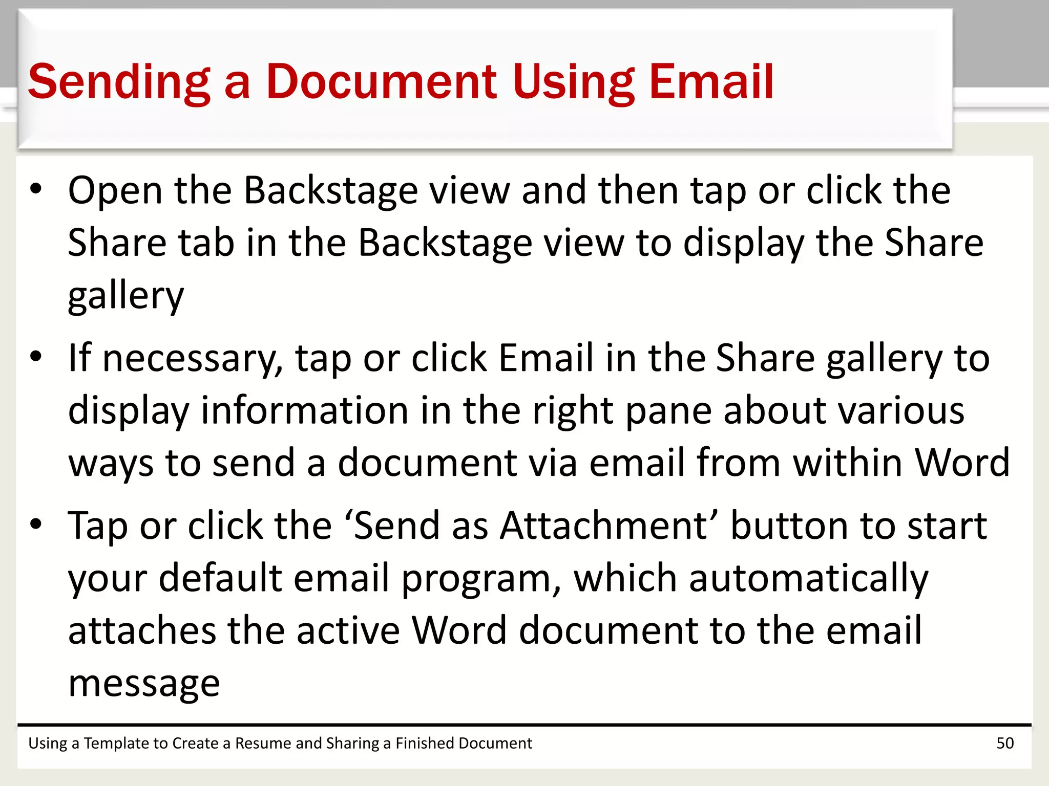 • Open the Backstage view and then tap or click the
Share tab in the Backstage view to display the Share
gallery
• If necessary, tap or click Email in the Share gallery to
display information in the right pane about various
ways to send a document via email from within Word
• Tap or click the ‘Send as Attachment’ button to start
your default email program, which automatically
attaches the active Word document to the email
message
Using a Template to Create a Resume and Sharing a Finished Document 50
Sending a Document Using Email
 