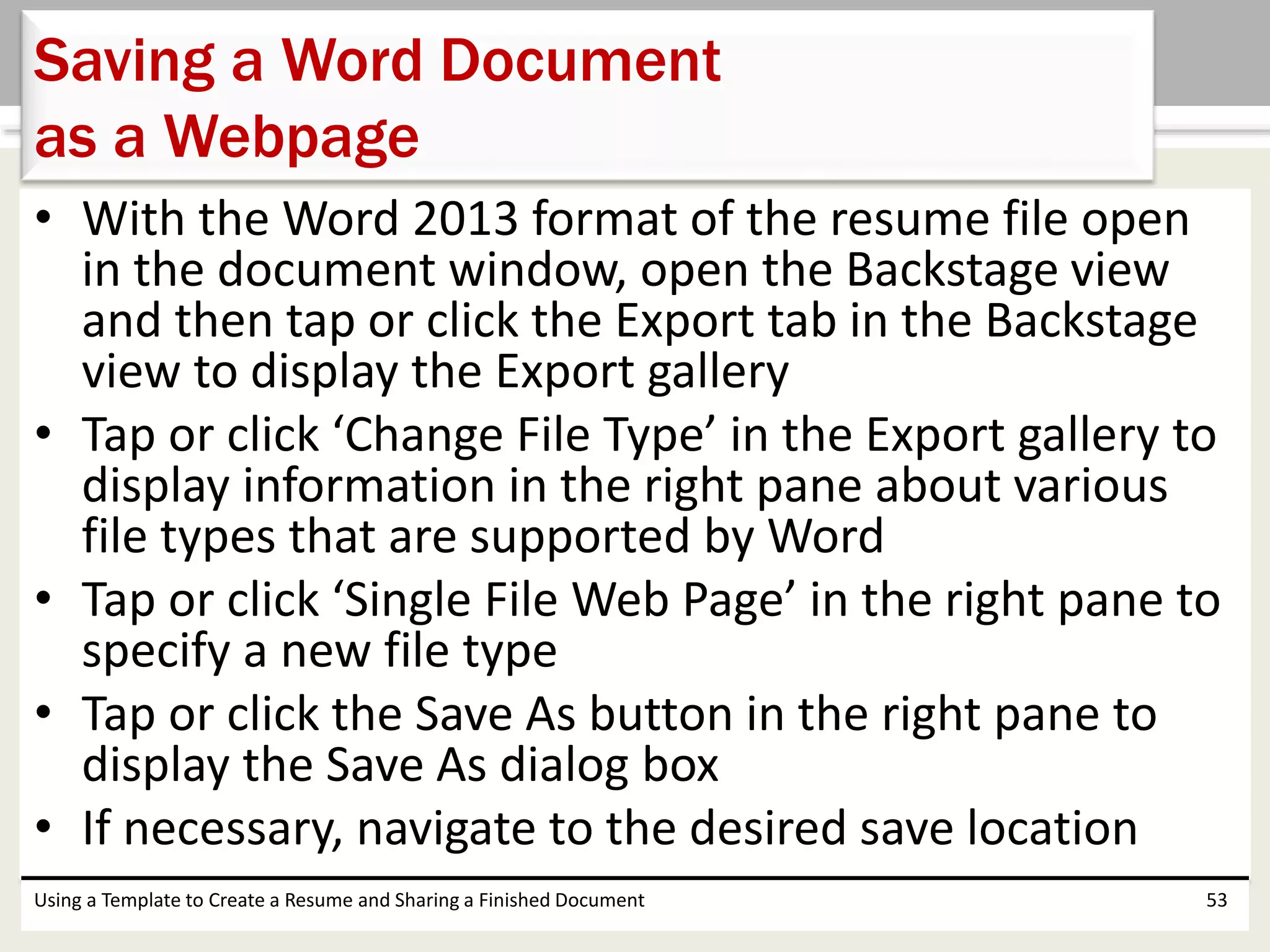 • With the Word 2013 format of the resume file open
in the document window, open the Backstage view
and then tap or click the Export tab in the Backstage
view to display the Export gallery
• Tap or click ‘Change File Type’ in the Export gallery to
display information in the right pane about various
file types that are supported by Word
• Tap or click ‘Single File Web Page’ in the right pane to
specify a new file type
• Tap or click the Save As button in the right pane to
display the Save As dialog box
• If necessary, navigate to the desired save location
Using a Template to Create a Resume and Sharing a Finished Document 53
Saving a Word Document
as a Webpage
 