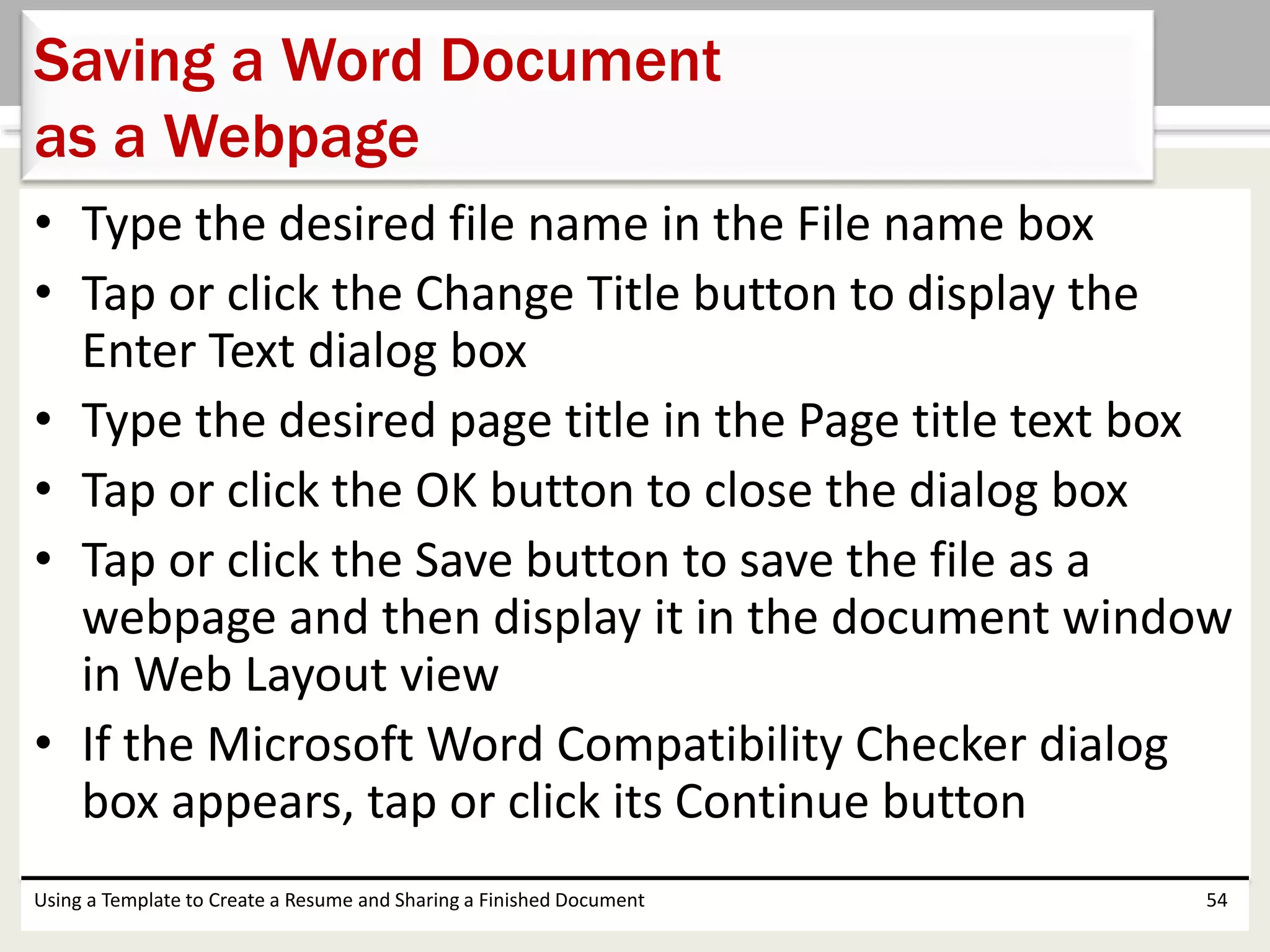 • Type the desired file name in the File name box
• Tap or click the Change Title button to display the
Enter Text dialog box
• Type the desired page title in the Page title text box
• Tap or click the OK button to close the dialog box
• Tap or click the Save button to save the file as a
webpage and then display it in the document window
in Web Layout view
• If the Microsoft Word Compatibility Checker dialog
box appears, tap or click its Continue button
Using a Template to Create a Resume and Sharing a Finished Document 54
Saving a Word Document
as a Webpage
 