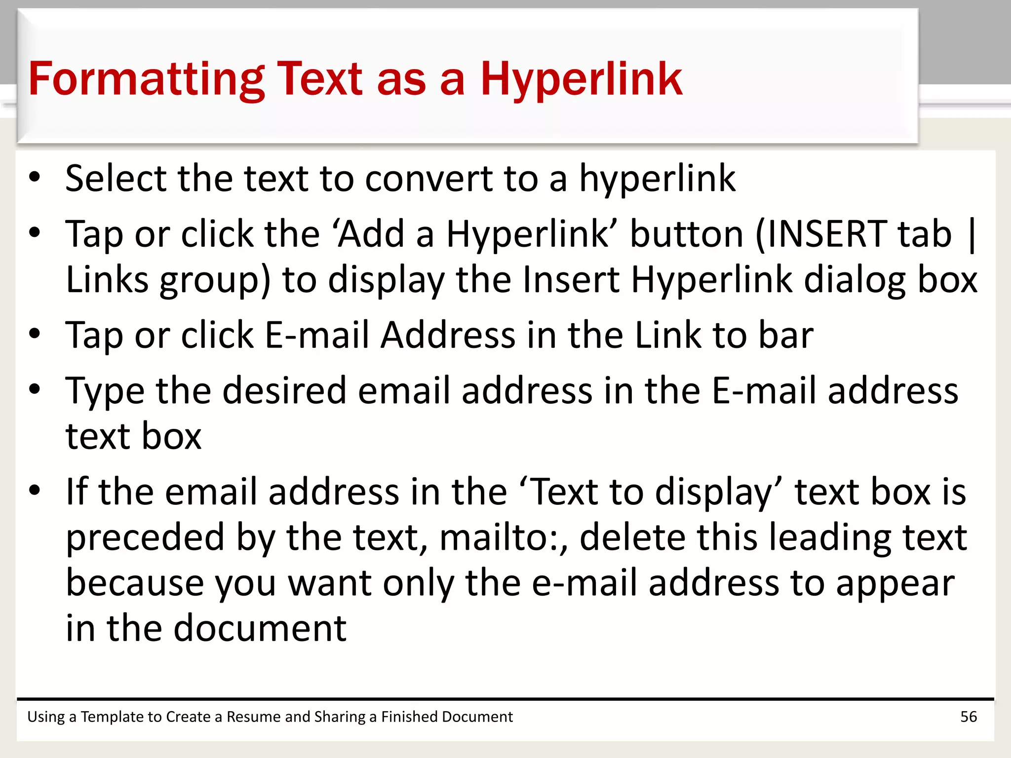 • Select the text to convert to a hyperlink
• Tap or click the ‘Add a Hyperlink’ button (INSERT tab |
Links group) to display the Insert Hyperlink dialog box
• Tap or click E-mail Address in the Link to bar
• Type the desired email address in the E-mail address
text box
• If the email address in the ‘Text to display’ text box is
preceded by the text, mailto:, delete this leading text
because you want only the e-mail address to appear
in the document
Using a Template to Create a Resume and Sharing a Finished Document 56
Formatting Text as a Hyperlink
 