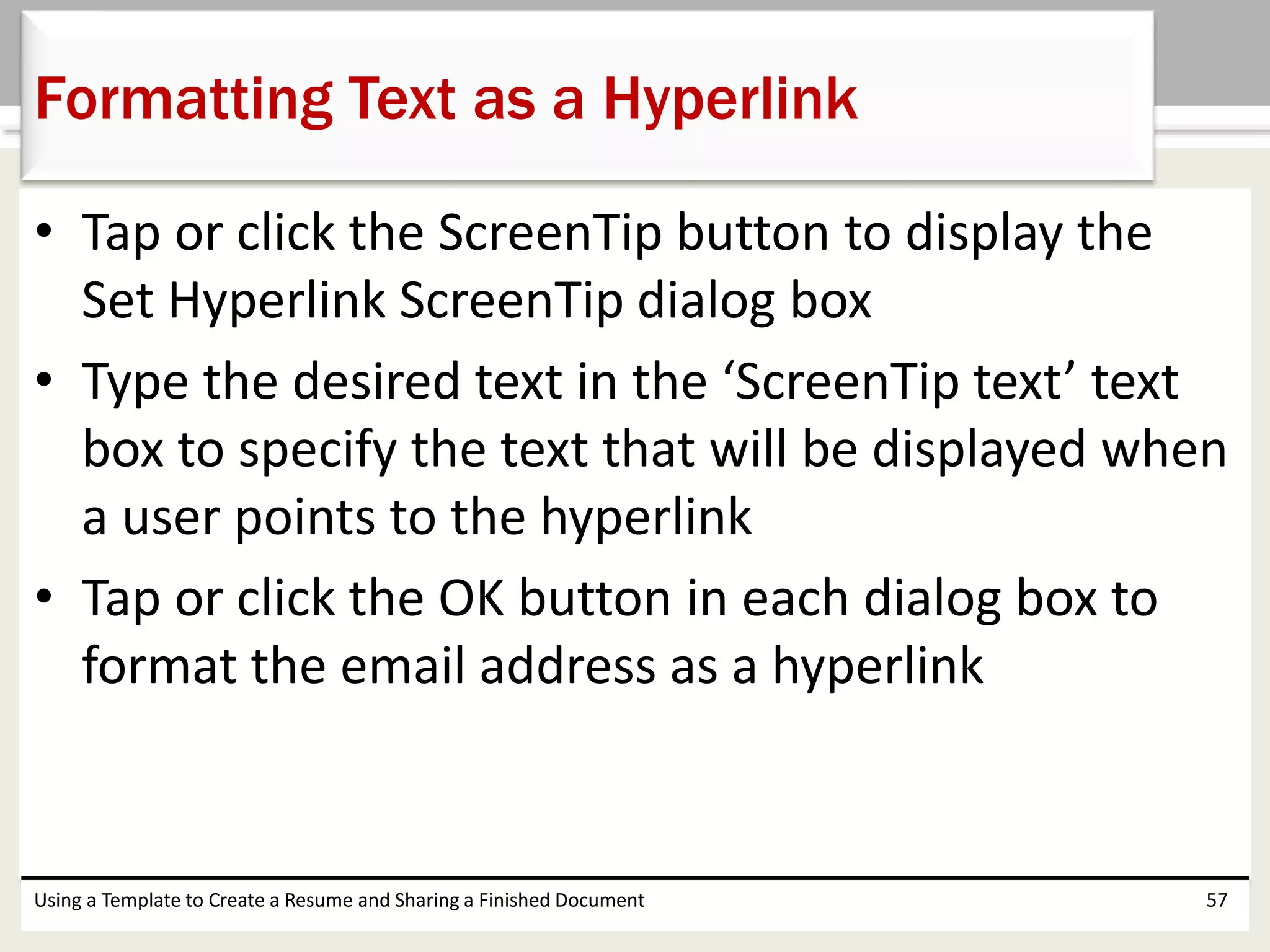 • Tap or click the ScreenTip button to display the
Set Hyperlink ScreenTip dialog box
• Type the desired text in the ‘ScreenTip text’ text
box to specify the text that will be displayed when
a user points to the hyperlink
• Tap or click the OK button in each dialog box to
format the email address as a hyperlink
Using a Template to Create a Resume and Sharing a Finished Document 57
Formatting Text as a Hyperlink
 