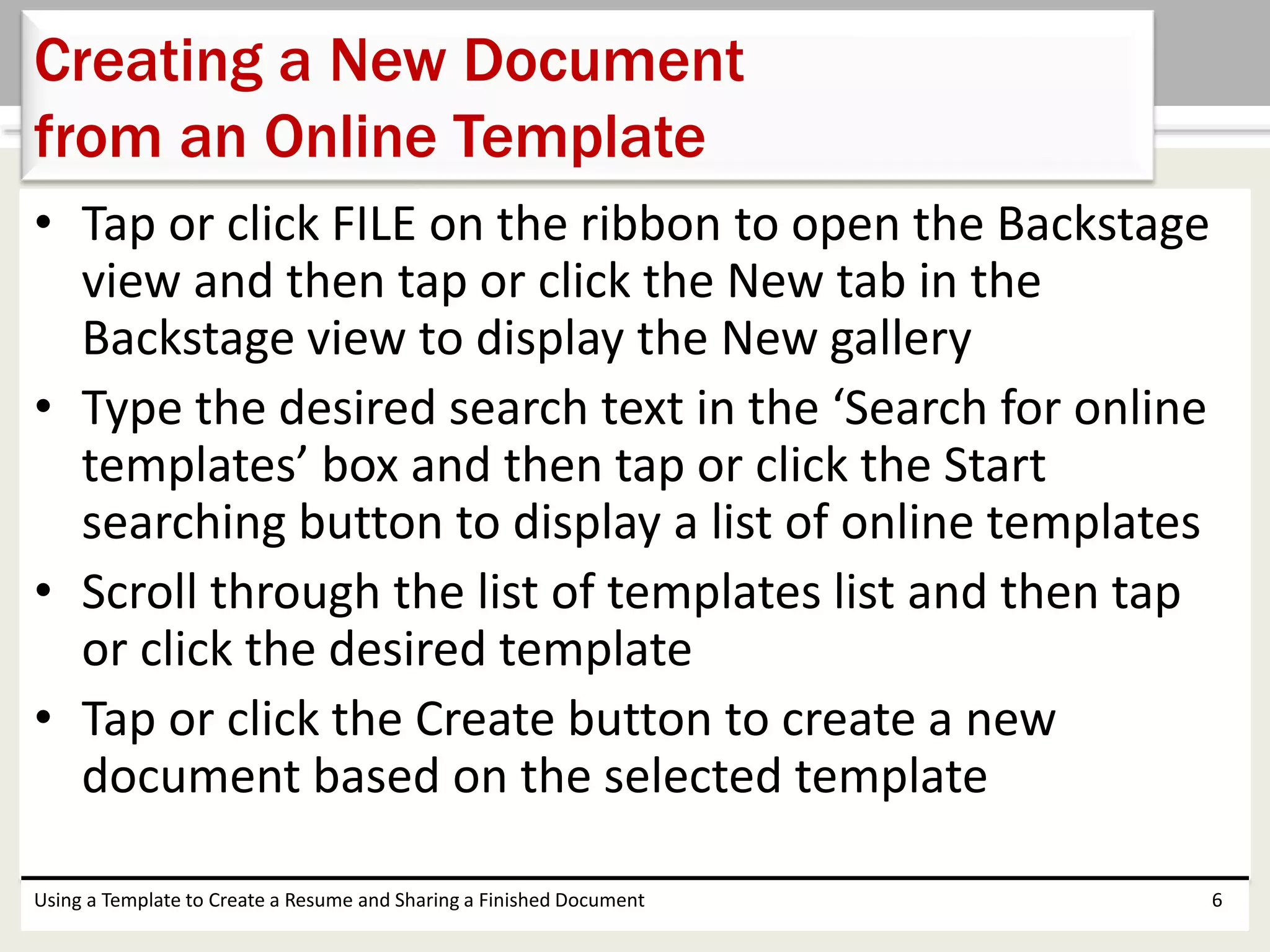 • Tap or click FILE on the ribbon to open the Backstage
view and then tap or click the New tab in the
Backstage view to display the New gallery
• Type the desired search text in the ‘Search for online
templates’ box and then tap or click the Start
searching button to display a list of online templates
• Scroll through the list of templates list and then tap
or click the desired template
• Tap or click the Create button to create a new
document based on the selected template
Using a Template to Create a Resume and Sharing a Finished Document 6
Creating a New Document
from an Online Template
 