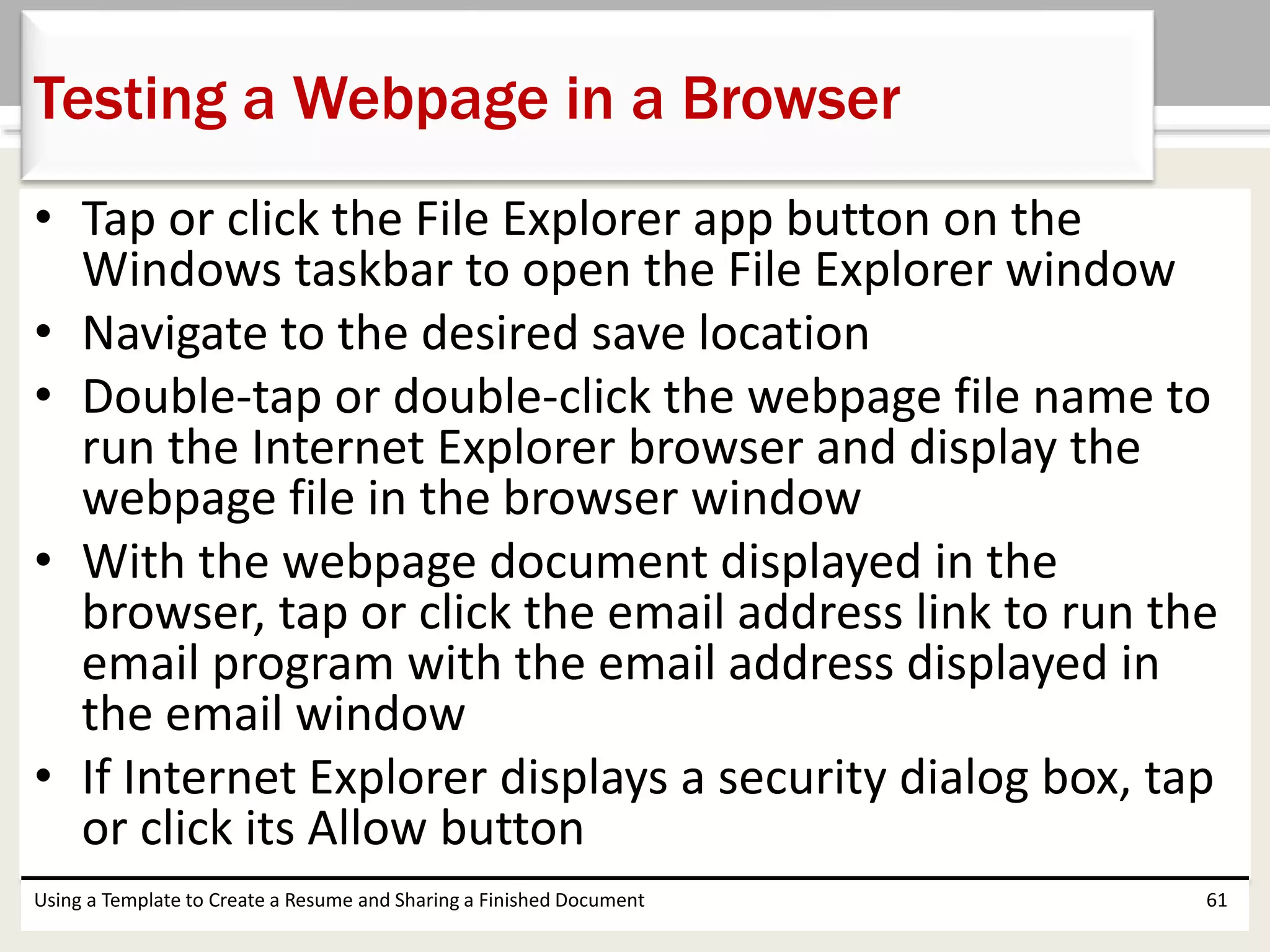 • Tap or click the File Explorer app button on the
Windows taskbar to open the File Explorer window
• Navigate to the desired save location
• Double-tap or double-click the webpage file name to
run the Internet Explorer browser and display the
webpage file in the browser window
• With the webpage document displayed in the
browser, tap or click the email address link to run the
email program with the email address displayed in
the email window
• If Internet Explorer displays a security dialog box, tap
or click its Allow button
Using a Template to Create a Resume and Sharing a Finished Document 61
Testing a Webpage in a Browser
 