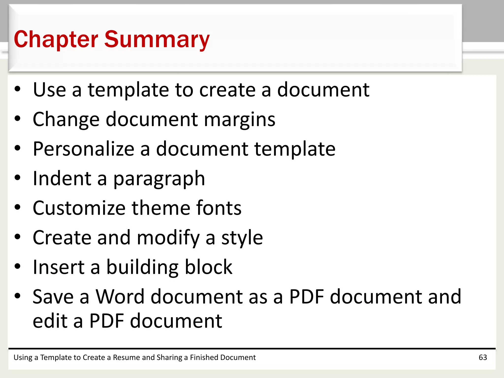 • Use a template to create a document
• Change document margins
• Personalize a document template
• Indent a paragraph
• Customize theme fonts
• Create and modify a style
• Insert a building block
• Save a Word document as a PDF document and
edit a PDF document
Using a Template to Create a Resume and Sharing a Finished Document 63
Chapter Summary
 