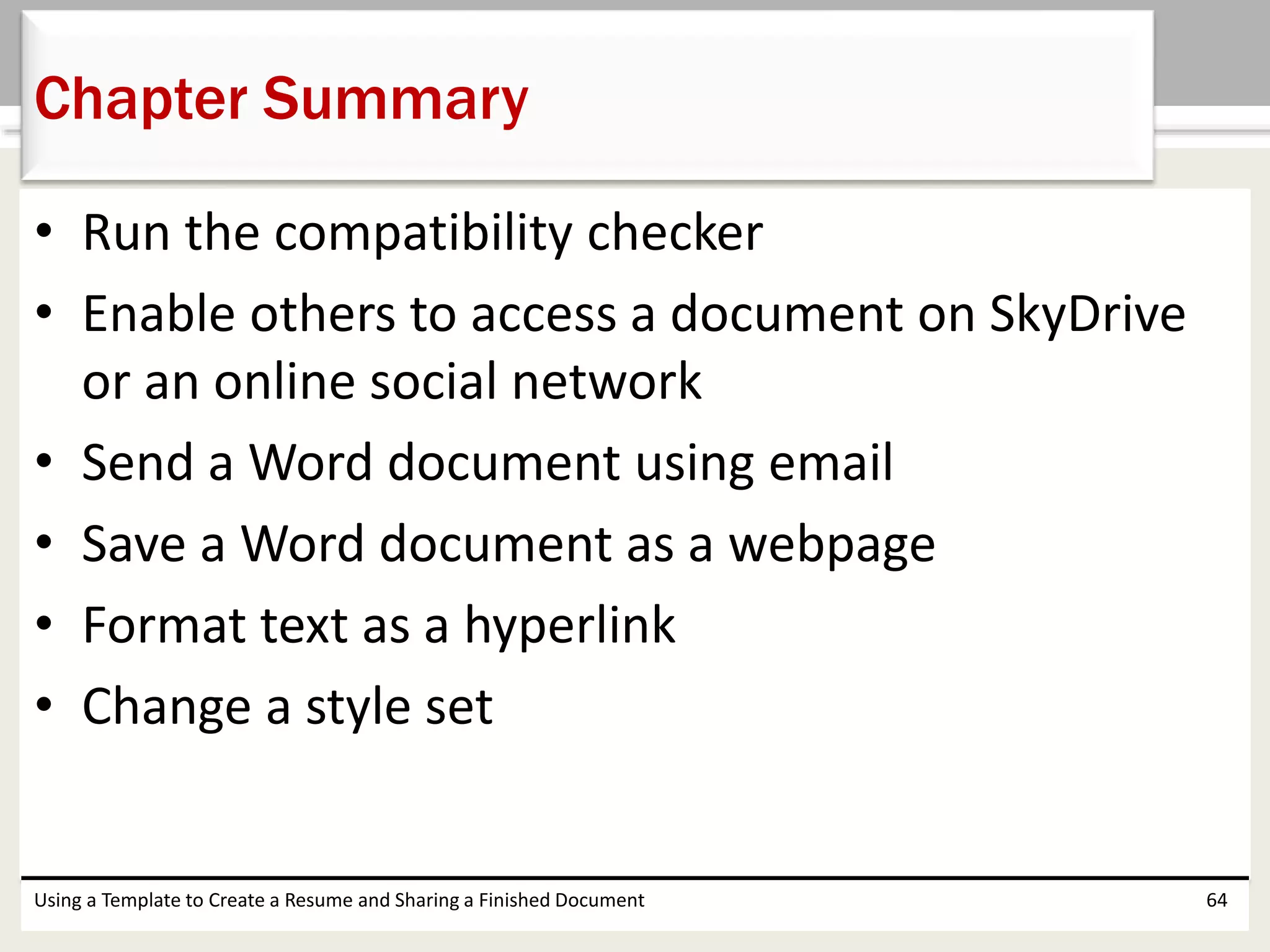 • Run the compatibility checker
• Enable others to access a document on SkyDrive
or an online social network
• Send a Word document using email
• Save a Word document as a webpage
• Format text as a hyperlink
• Change a style set
Using a Template to Create a Resume and Sharing a Finished Document 64
Chapter Summary
 