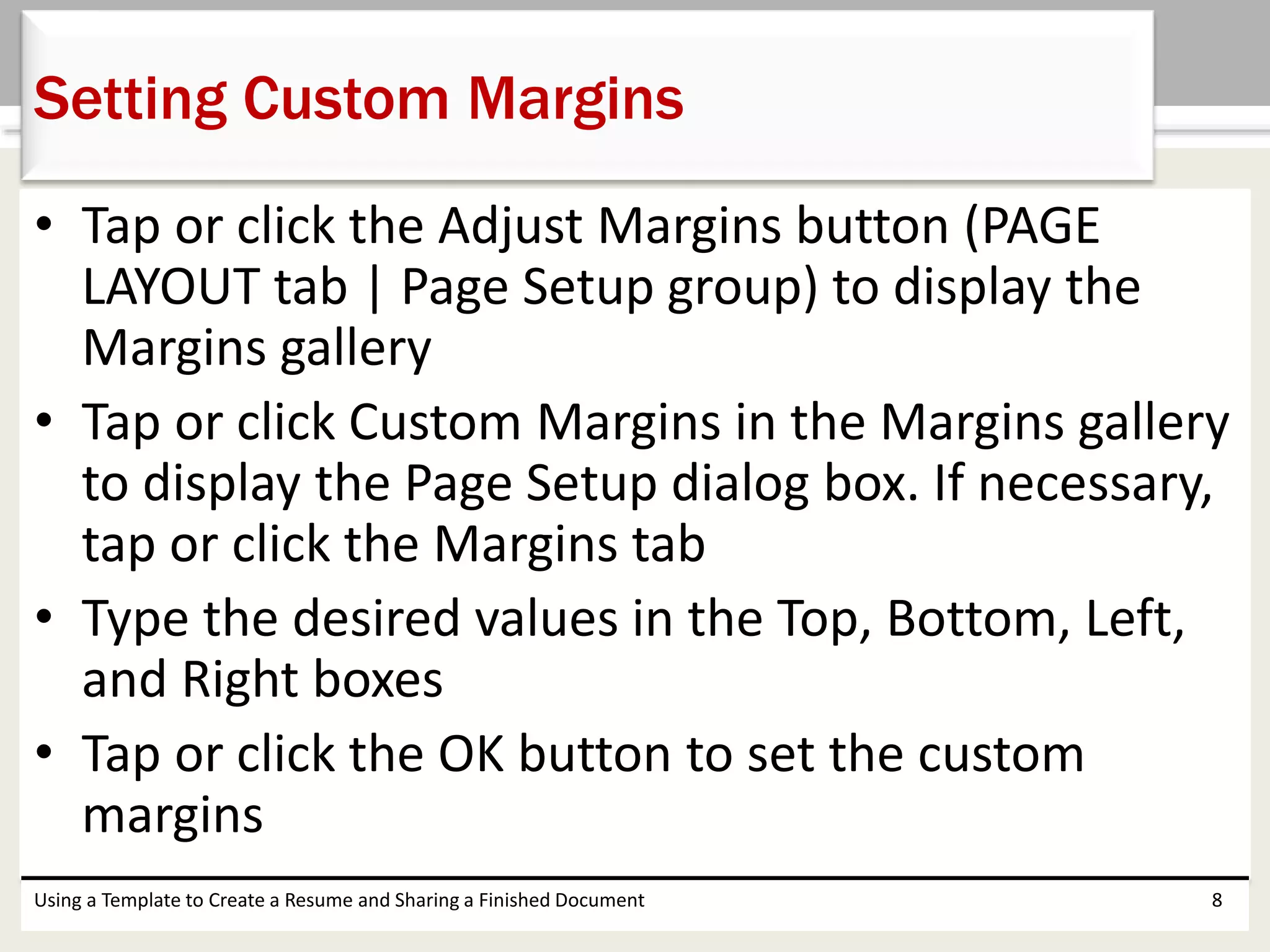 • Tap or click the Adjust Margins button (PAGE
LAYOUT tab | Page Setup group) to display the
Margins gallery
• Tap or click Custom Margins in the Margins gallery
to display the Page Setup dialog box. If necessary,
tap or click the Margins tab
• Type the desired values in the Top, Bottom, Left,
and Right boxes
• Tap or click the OK button to set the custom
margins
Using a Template to Create a Resume and Sharing a Finished Document 8
Setting Custom Margins
 