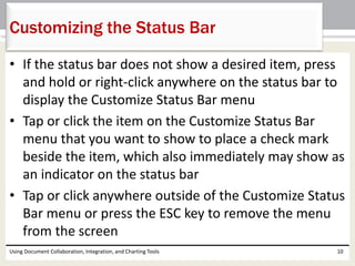 Customizing the Status Bar 
• If the status bar does not show a desired item, press 
and hold or right-click anywhere on the status bar to 
display the Customize Status Bar menu 
• Tap or click the item on the Customize Status Bar 
menu that you want to show to place a check mark 
beside the item, which also immediately may show as 
an indicator on the status bar 
• Tap or click anywhere outside of the Customize Status 
Bar menu or press the ESC key to remove the menu 
from the screen 
Using Document Collaboration, Integration, and Charting Tools 10 
 