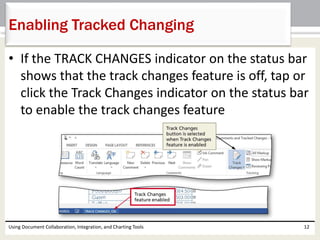 Enabling Tracked Changing 
• If the TRACK CHANGES indicator on the status bar 
shows that the track changes feature is off, tap or 
click the Track Changes indicator on the status bar 
to enable the track changes feature 
Using Document Collaboration, Integration, and Charting Tools 12 
 