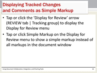 Displaying Tracked Changes 
and Comments as Simple Markup 
• Tap or click the ‘Display for Review’ arrow 
(REVIEW tab | Tracking group) to display the 
Display for Review menu 
• Tap or click Simple Markup on the Display for 
Review menu to show a simple markup instead of 
all markups in the document window 
Using Document Collaboration, Integration, and Charting Tools 16 
 