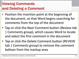Viewing Comments 
and Deleting a Comment 
• Position the insertion point at the beginning of 
the document, so that Word begins searching for 
comments from the top of the document 
• Tap or click the Next Comment button (Review tab 
| Comments group), which causes Word to locate 
and select the first comment in the document 
• Tap or click the Delete Comment button (REVIEW 
tab | Comments group) to remove the comment 
balloon from the markup area 
Using Document Collaboration, Integration, and Charting Tools 18 
 
