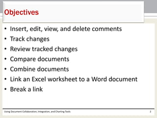 Objectives 
• Insert, edit, view, and delete comments 
• Track changes 
• Review tracked changes 
• Compare documents 
• Combine documents 
• Link an Excel worksheet to a Word document 
• Break a link 
Using Document Collaboration, Integration, and Charting Tools 2 
 