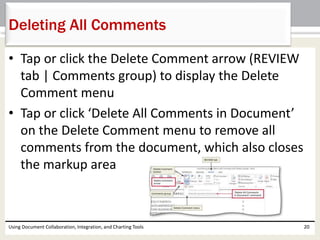 Deleting All Comments 
• Tap or click the Delete Comment arrow (REVIEW 
tab | Comments group) to display the Delete 
Comment menu 
• Tap or click ‘Delete All Comments in Document’ 
on the Delete Comment menu to remove all 
comments from the document, which also closes 
the markup area 
Using Document Collaboration, Integration, and Charting Tools 20 
 