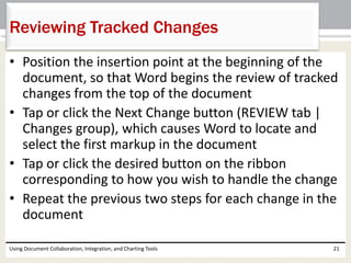 Reviewing Tracked Changes 
• Position the insertion point at the beginning of the 
document, so that Word begins the review of tracked 
changes from the top of the document 
• Tap or click the Next Change button (REVIEW tab | 
Changes group), which causes Word to locate and 
select the first markup in the document 
• Tap or click the desired button on the ribbon 
corresponding to how you wish to handle the change 
• Repeat the previous two steps for each change in the 
document 
Using Document Collaboration, Integration, and Charting Tools 21 
 