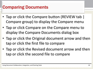 Comparing Documents 
• Tap or click the Compare button (REVIEW tab | 
Compare group) to display the Compare menu 
• Tap or click Compare on the Compare menu to 
display the Compare Documents dialog box 
• Tap or click the Original document arrow and then 
tap or click the first file to compare 
• Tap or click the Revised document arrow and then 
tap or click the second file to compare 
Using Document Collaboration, Integration, and Charting Tools 24 
 