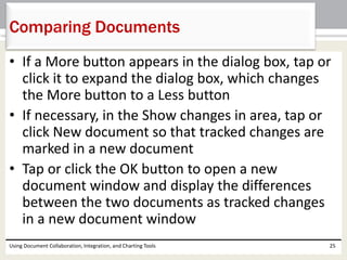 Comparing Documents 
• If a More button appears in the dialog box, tap or 
click it to expand the dialog box, which changes 
the More button to a Less button 
• If necessary, in the Show changes in area, tap or 
click New document so that tracked changes are 
marked in a new document 
• Tap or click the OK button to open a new 
document window and display the differences 
between the two documents as tracked changes 
in a new document window 
Using Document Collaboration, Integration, and Charting Tools 25 
 