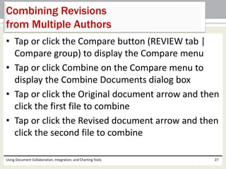Combining Revisions 
from Multiple Authors 
• Tap or click the Compare button (REVIEW tab | 
Compare group) to display the Compare menu 
• Tap or click Combine on the Compare menu to 
display the Combine Documents dialog box 
• Tap or click the Original document arrow and then 
click the first file to combine 
• Tap or click the Revised document arrow and then 
click the second file to combine 
Using Document Collaboration, Integration, and Charting Tools 27 
 