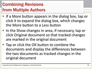 Combining Revisions 
from Multiple Authors 
• If a More button appears in the dialog box, tap or 
click it to expand the dialog box, which changes 
the More button to a Less button 
• In the Show changes in area, if necessary, tap or 
click Original document so that tracked changes 
are marked in the original document 
• Tap or click the OK button to combine the 
documents and display the differences between 
the two documents as tracked changes in the 
original document 
Using Document Collaboration, Integration, and Charting Tools 28 
 