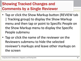 Showing Tracked Changes and 
Comments by a Single Reviewer 
• Tap or click the Show Markup button (REVIEW tab 
| Tracking group) to display the Show Markup 
menu and then tap or point to Specific People on 
the Show Markup menu to display the Specific 
People submenu 
• Tap or click the name of the reviewer on the 
Reviewers submenu to hide the selected 
reviewer’s markups and leave other markups on 
the screen 
Using Document Collaboration, Integration, and Charting Tools 30 
 