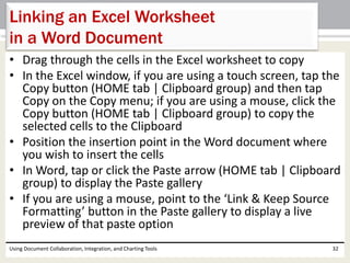 Linking an Excel Worksheet 
in a Word Document 
• Drag through the cells in the Excel worksheet to copy 
• In the Excel window, if you are using a touch screen, tap the 
Copy button (HOME tab | Clipboard group) and then tap 
Copy on the Copy menu; if you are using a mouse, click the 
Copy button (HOME tab | Clipboard group) to copy the 
selected cells to the Clipboard 
• Position the insertion point in the Word document where 
you wish to insert the cells 
• In Word, tap or click the Paste arrow (HOME tab | Clipboard 
group) to display the Paste gallery 
• If you are using a mouse, point to the ‘Link & Keep Source 
Formatting’ button in the Paste gallery to display a live 
preview of that paste option 
Using Document Collaboration, Integration, and Charting Tools 32 
 